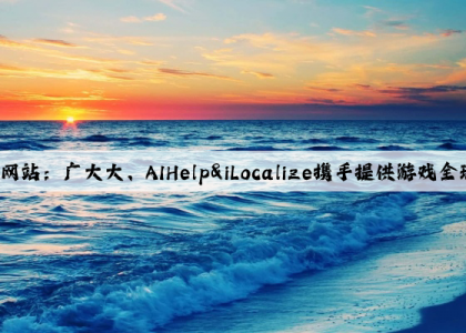 爱游戏中国官方网站：广大大、AIHelp&iLocalize携手提供游戏全球化一站式解决方案