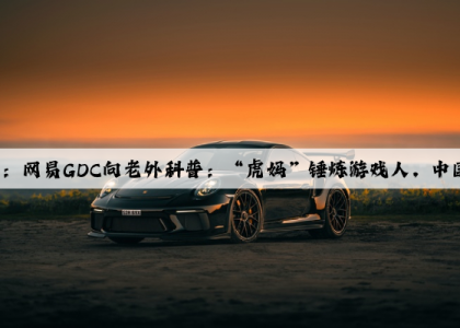 爱游戏中国官方网站：网易GDC向老外科普：“虎妈”锤炼游戏人，中国游戏公司如何运作的？